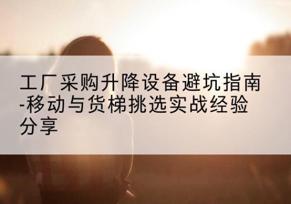 察雅移动式升降机怎么选-工厂采购升降设备避坑指南-移动与货梯挑选实战经验分享