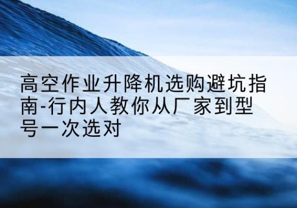 察雅升降平台厂家-高空作业升降机选购避坑指南-行内人教你从厂家到型号一次选对