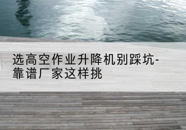 察雅剪叉式升降机厂家-选高空作业升降机别踩坑-靠谱厂家这样挑
