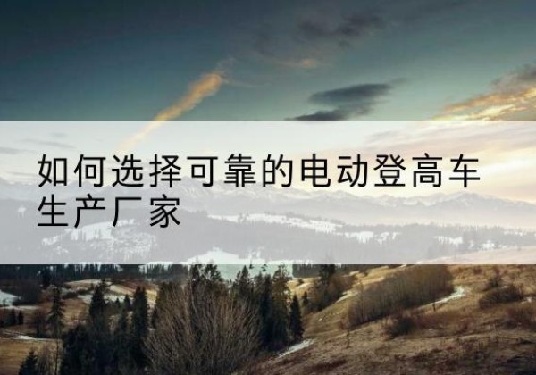 察雅电动登高车厂家-如何选择可靠的电动登高车生产厂家