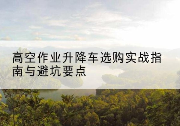 察雅升降车怎么选-高空作业升降车选购实战指南与避坑要点