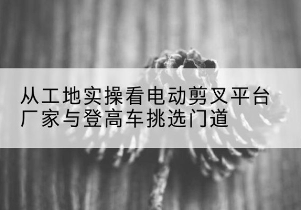 察雅电动剪叉升降平台厂家-从工地实操看电动剪叉平台厂家与登高车挑选门道